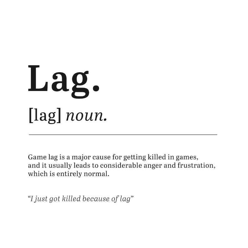 May include: A black and white image with the word "Lag" in bold, followed by the definition: "[lag] noun. Game lag is a major cause for getting killed in games, and it usually leads to considerable anger and frustration, which is entirely normal. "I just got killed because of lag" "