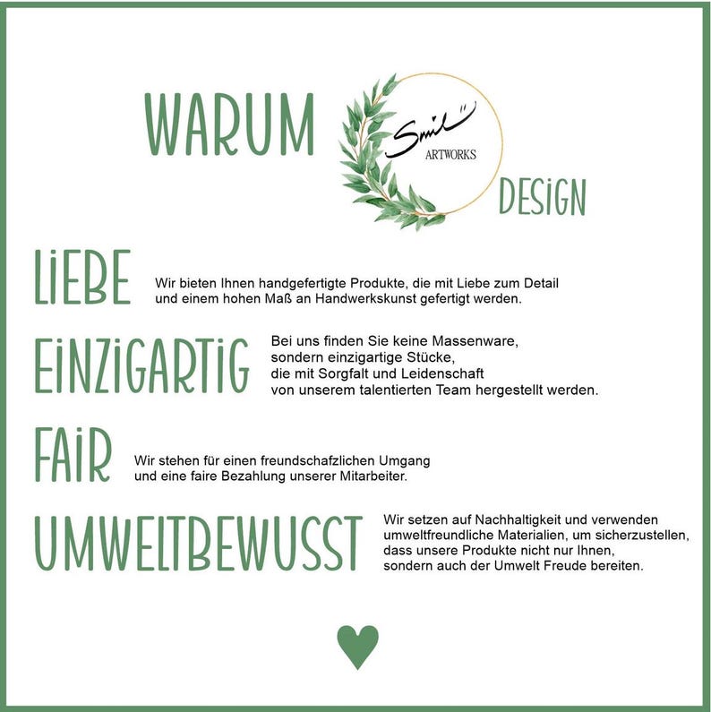 May include: A graphic with the words "WARUM", "LIEBE", "EINZIGARTIG", "FAIR", and "UMWELTBEWUSST" in large, bold letters. The graphic also includes the text "Wir bieten Ihnen handgefertigte Produkte, die mit Liebe zum Detail und einem hohen Ma&szlig; an Handwerkskunst gefertigt werden." and "Bei uns finden Sie keine Massenware, sondern einzigartige St&uuml;cke, die mit Sorgfalt und Leidenschaft von unserem talentierten Team hergestellt werden." and "Wir stehen f&uuml;r einen freundschafzlichen Umgang und eine faire Bezahlung unserer Mitarbeiter." and "Wir setzen auf Nachhaltigkeit und verwenden umweltfreundliche Materialien, um sicherzustellen, dass unsere Produkte nicht nur Ihnen, sondern auch der Umwelt Freude bereiten."