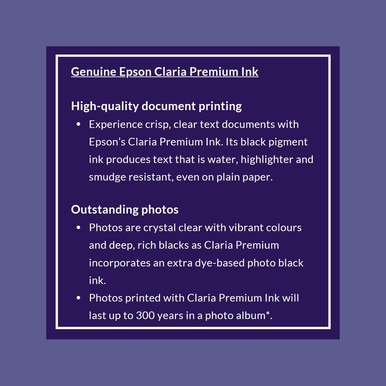 Op de afbeelding: Originele Epson Claria Premium inkt voor hoogwaardige documentenprint en uitstekende foto's. Ervaar scherpe, heldere tekstdocumenten met water-, markeerstift- en vlekbestendige inkt. Foto's zijn kristalhelder met levendige kleuren en diepe, rijke zwarttinten. Foto's die zijn afgedrukt met Claria Premium inkt, gaan tot 300 jaar mee in een fotoalbum.
