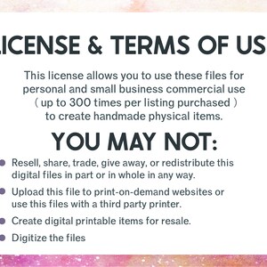 May include: A pink and white background with black text outlining the terms of use for digital files. The text states that the license allows for personal and small business commercial use up to 300 times per listing purchased to create handmade physical items. The text also states that the files may not be resold, shared, traded, given away, redistributed, uploaded to print-on-demand websites, used with a third party printer, created into digital printable items for resale, or digitized.