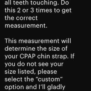 May include: Text on a black background provides instructions for measuring for a CPAP chin strap. It advises gently closing the mouth with teeth touching, repeating 2-3 times for the correct measurement. It also mentions custom sizes.