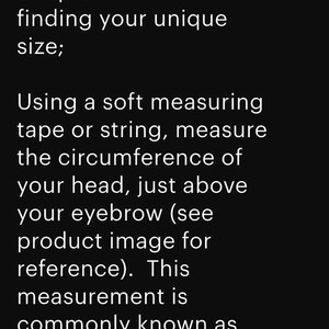 May include: Text on a black background reads "SIZE CHART: Simple Instructions for finding your unique size; Using a soft measuring tape or string, measure the circumference of your head, just above your eyebrow (see product image for reference). This measurement is commonly known as your "hat size."