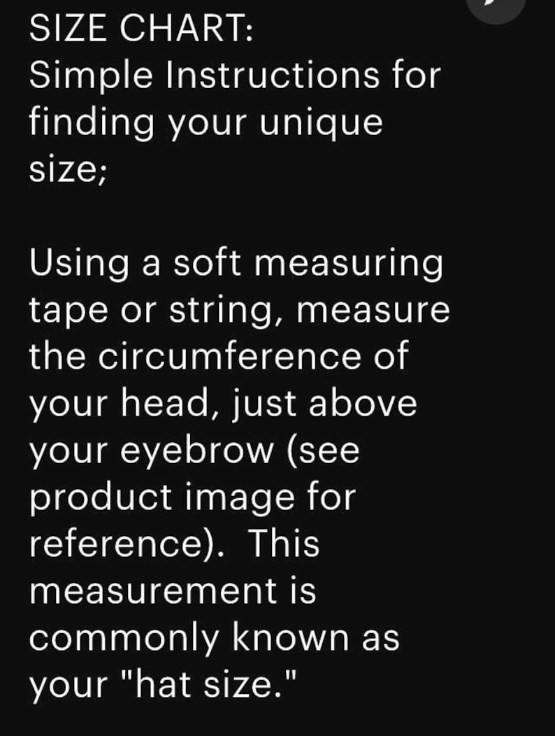 May include: Text on a black background reads "SIZE CHART: Simple Instructions for finding your unique size; Using a soft measuring tape or string, measure the circumference of your head, just above your eyebrow (see product image for reference). This measurement is commonly known as your "hat size."