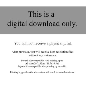 May include: Text on a gray background that reads: "This is a digital download only. You will not receive a physical print. After purchase, you will receive high resolution files without any watermark. Portrait size compatible with printing up to A3 size (29.7x42cm / 11.7x16.5in) Square Size compatible with printing up to 8x8in. Printing bigger than the above sizes will result to some blurriness."