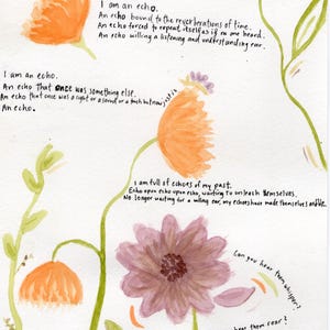 Puede incluir: Pintura de acuarela de flores con texto sobre los ecos. El texto dice: «Soy un eco. Un eco de todo lo que fue y todo lo que es. Un eco de todo lo que ha sido y todo lo que será. Un eco atrapado en algún lugar entre el pasado y el presente, inseguro de su futuro. Soy un eco. Un eco ligado a las reverberaciones del tiempo. Un eco obligado a repetirse como si nadie lo escuchara. Un eco deseando un oído atento y comprensivo. Soy un eco. Un eco que una vez fue algo más. Un eco que una vez fue una luz o un sonido o un toque pero ahora... simplemente es. Un eco. Estoy lleno de ecos de mi pasado. Eco sobre eco sobre eco, esperando a desatarse. Ya no esperando un oído dispuesto, mis ecos se han hecho audibles. ¿Puedes oírlos susurrar? ¿Puedes oírlos rugir? »