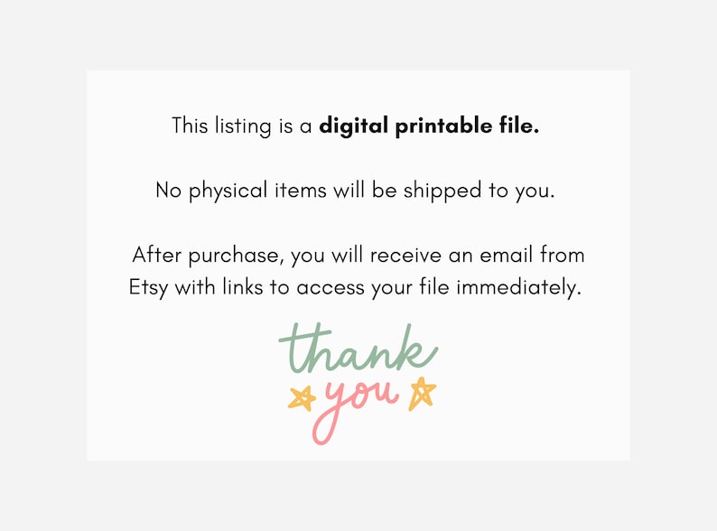 May include: A white card with black text that reads "This listing is a digital printable file. No physical items will be shipped to you. After purchase, you will receive an email from Etsy with links to access your file immediately. thank you" with two yellow stars on either side of the word "you".