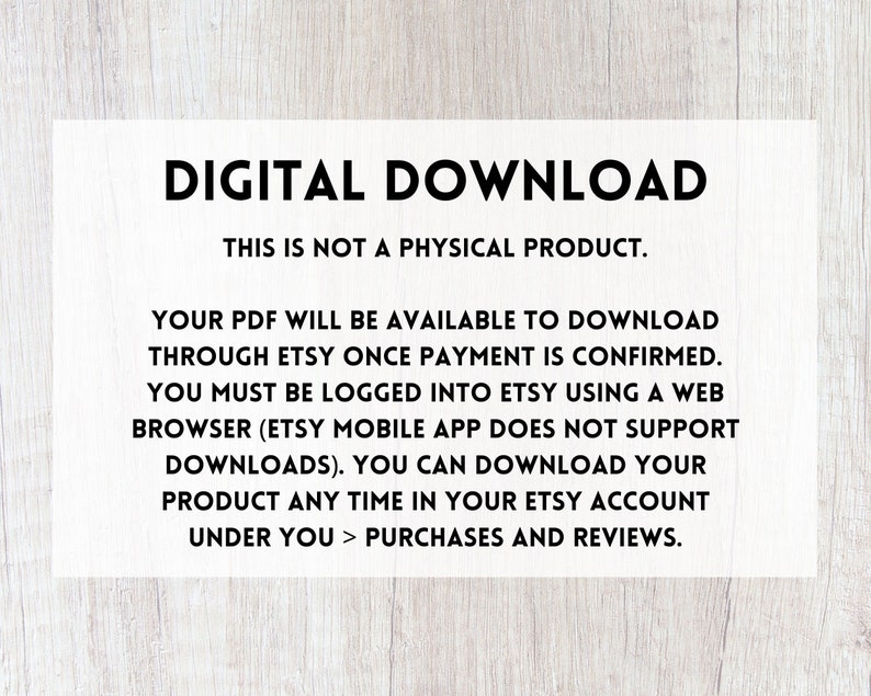 May include: Text on a white background with a wood grain texture behind it. The text reads "DIGITAL DOWNLOAD THIS IS NOT A PHYSICAL PRODUCT. YOUR PDF WILL BE AVAILABLE TO DOWNLOAD THROUGH ETSY ONCE PAYMENT IS CONFIRMED. YOU MUST BE LOGGED INTO ETSY USING A WEB BROWSER (ETSY MOBILE APP DOES NOT SUPPORT DOWNLOADS). YOU CAN DOWNLOAD YOUR PRODUCT ANY TIME IN YOUR ETSY ACCOUNT UNDER YOU > PURCHASES AND REVIEWS."