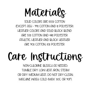 May include: Care instructions for a t-shirt. Solid colors are 100% cotton, except ash which is 99% cotton and 1% polyester. Heather colors and solid black blend are 52% cotton and 48% polyester. Athletic heather and black heather are 90% cotton and 10% polyester. Non-chlorine bleach as needed. Tumble dry low heat. Iron, steam or dry medium heat. Do not dry clean. Machine wash cold (max 30C or 90F).