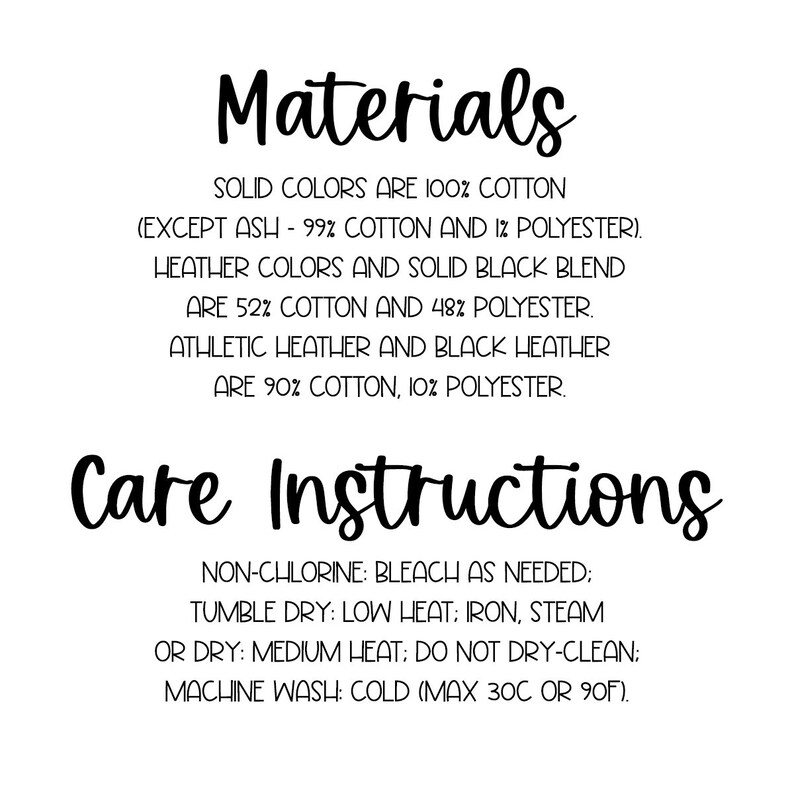 May include: Care instructions for a t-shirt. Solid colors are 100% cotton, except ash which is 99% cotton and 1% polyester. Heather colors and solid black blend are 52% cotton and 48% polyester. Athletic heather and black heather are 90% cotton and 10% polyester. Non-chlorine bleach as needed. Tumble dry low heat. Iron, steam or dry medium heat. Do not dry clean. Machine wash cold (max 30C or 90F).