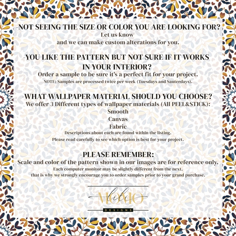 May include: A text-based graphic with a floral pattern background. The text reads: "Not seeing the size or color you are looking for? Let us know and we can make custom alterations for you. You like the pattern but not sure if it works in your interior? Order a sample to be sure it's a perfect fit for your project. NOTE: Samples are processed twice per week (Tuesdays and Saturdays). What wallpaper material should you choose? We offer 3 different types of wallpaper materials (All Peel & Stick): Smooth, Canvas, Fabric. Descriptions about each are found within the listing. Please read carefully to see which option is best for your project. -Please remember: Scale and color of the pattern shown in our images are for reference only. Each computer monitor may be slightly different from the next, that is why we strongly encourage you to order samples prior to your grand purchase. Hoby0 Designs"