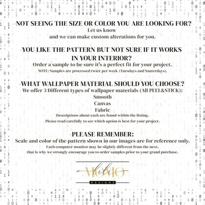 May include: Text-based graphic with information about wallpaper material options and ordering samples. The text reads: "Not seeing the size or color you are looking for? Let us know and we can make custom alterations for you. You like the pattern but not sure if it works in your interior? Order a sample to be sure it's a perfect fit for your project. Note: Samples are processed twice per week (Tuesdays and Saturdays). What wallpaper material should you choose? We offer 3 different types of wallpaper materials (All Peel & Stick): Smooth, Canvas, Fabric. Descriptions about each are found within the listing. Please read carefully to see which option is best for your project. Please remember: Scale and color of the pattern shown in our images are for reference only. Each computer monitor may be slightly different from the next, that is why we strongly encourage you to order samples prior to your grand purchase.  "