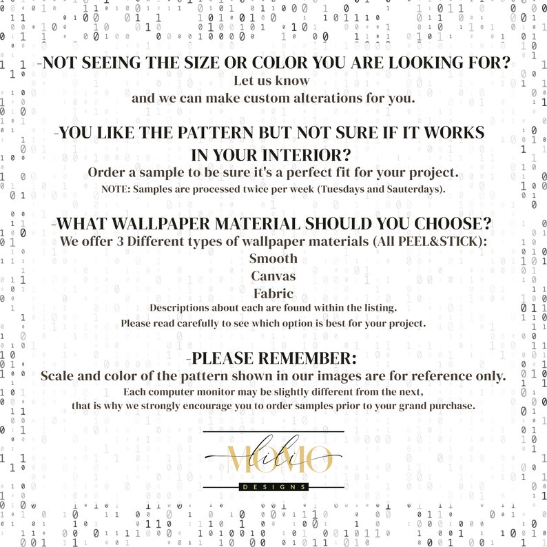May include: Text-based graphic with information about wallpaper material options and ordering samples. The text reads: "Not seeing the size or color you are looking for? Let us know and we can make custom alterations for you. You like the pattern but not sure if it works in your interior? Order a sample to be sure it's a perfect fit for your project. Note: Samples are processed twice per week (Tuesdays and Saturdays). What wallpaper material should you choose? We offer 3 different types of wallpaper materials (All Peel & Stick): Smooth, Canvas, Fabric. Descriptions about each are found within the listing. Please read carefully to see which option is best for your project. Please remember: Scale and color of the pattern shown in our images are for reference only. Each computer monitor may be slightly different from the next, that is why we strongly encourage you to order samples prior to your grand purchase.  "