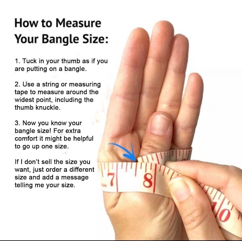 May include: How to measure your bangle size: Wrap a measuring tape around your wrist, including your thumb knuckle.  The tape measure shows 7 inches and 8 inches.  If you don't sell the size you want, just order a different size and add a message telling me your size.