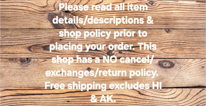 May include: Wooden background with text in white. The text reads: "Please read all item details/descriptions & shop policy prior to placing your order. This shop has a NO cancel/exchanges/return policy."