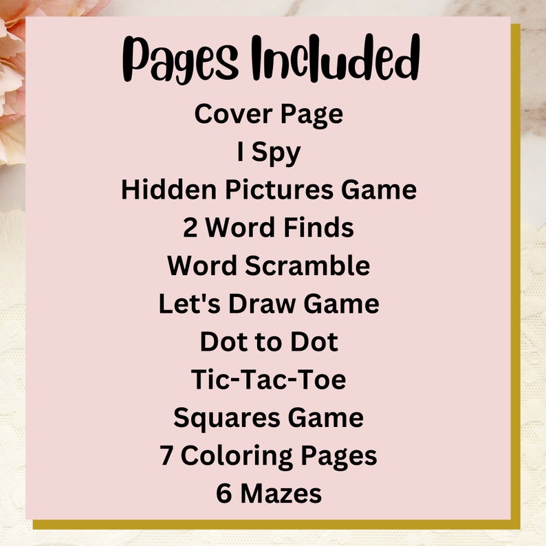 May include: A pink background with gold trim features a list of pages included in a printable activity book. The list includes: Cover Page, I Spy, Hidden Pictures Game, 2 Word Finds, Word Scramble, Let's Draw Game, Dot to Dot, Tic-Tac-Toe, Squares Game, 7 Coloring Pages, and 6 Mazes.