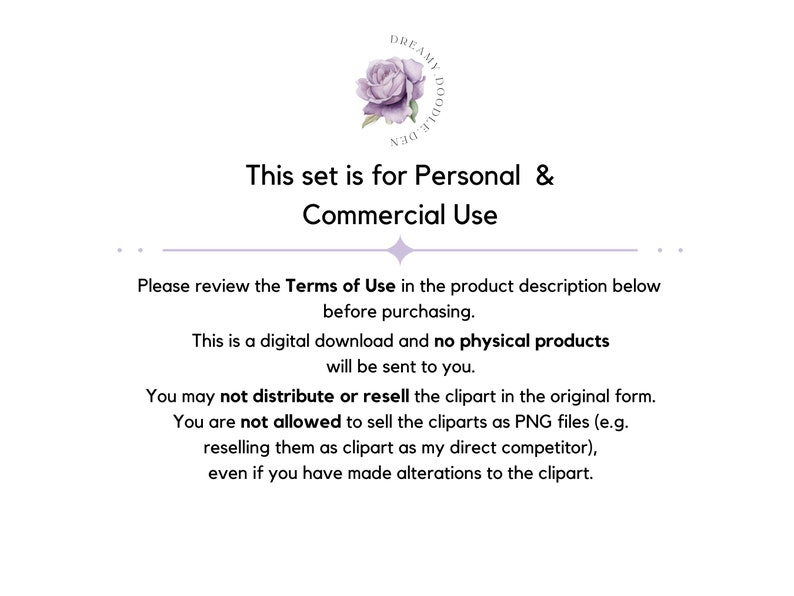 May include: Text on a white background with a purple flower graphic. The text reads "This set is for Personal & Commercial Use. Please review the Terms of Use in the product description below before purchasing. This is a digital download and no physical products will be sent to you. You may not distribute or resell the clipart in the original form. You are not allowed to sell the cliparts as PNG files (e.g. reselling them as clipart as my direct competitor), even if you have made alterations to the clipart."