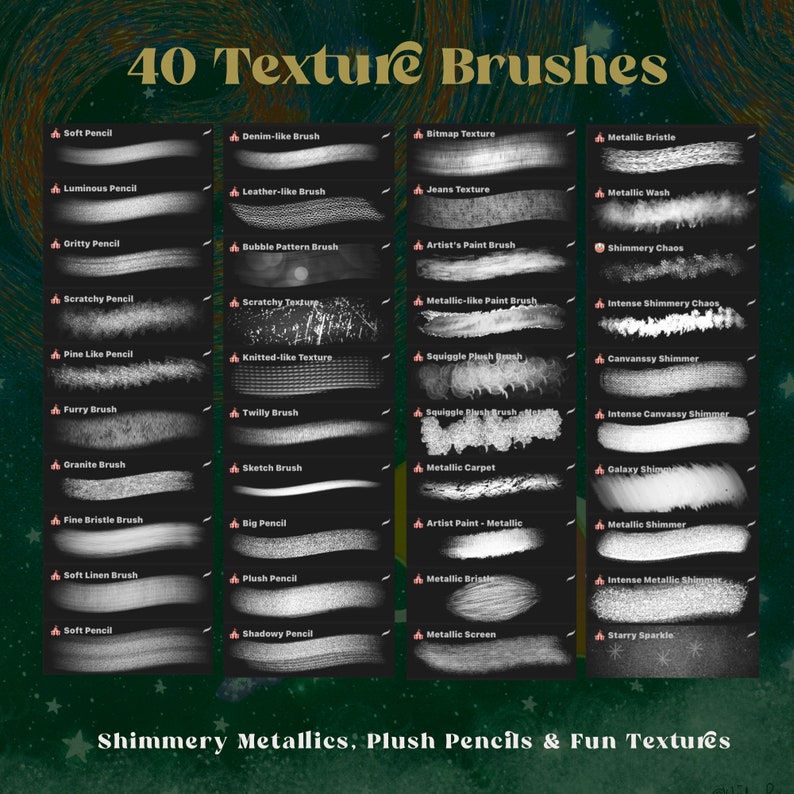 May include: A digital art brush set with 40 different textures, including soft pencil, denim-like, leather-like, bubble pattern, scratchy, knitted-like, squiggle plush, twilly, sketch, big pencil, plush, shadowy, metallic bristle, metallic wash, shimmery chaos, intense shimmery chaos, canvanssy shimmer, intense canvanssy shimmer, metallic carpet, galaxy shimmer, metallic shimmer, intense metallic shimmer, metallic screen, and starry sparkle. The brush set is labeled "40 Texture Brushes" and "Shimmery Metallics, Plush Pencils & Fun Textures".