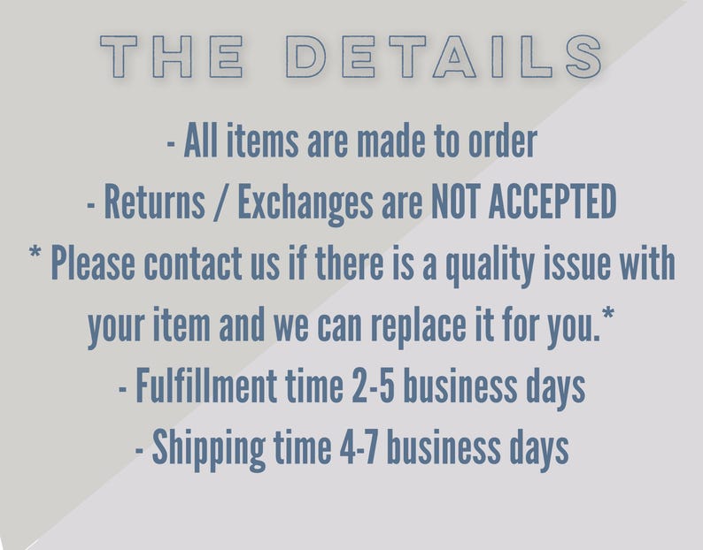 May include: Text on a white background with a grey diagonal line. The text reads "THE DETAILS" followed by a list of details: "All items are made to order", "Returns / Exchanges are NOT ACCEPTED", "*Please contact us if there is a quality issue with your item and we can replace it for you.*", "Fulfillment time 2-5 business days", and "Shipping time 4-7 business days".