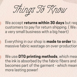 May include: A pink background with white text that says "Things To Know". There are three pink hearts with white text below them. The text says: "We accept returns within 30 days but require customers to pay for return shipping. (We are a very small business with a big heart)". "Everything in our shop is made to order to avoid massive fabric wastage on over-production." "We use DTG printing methods, which means the ink is absorbed by the fabric fibres and becomes part of the garment - which means more lasting power!"