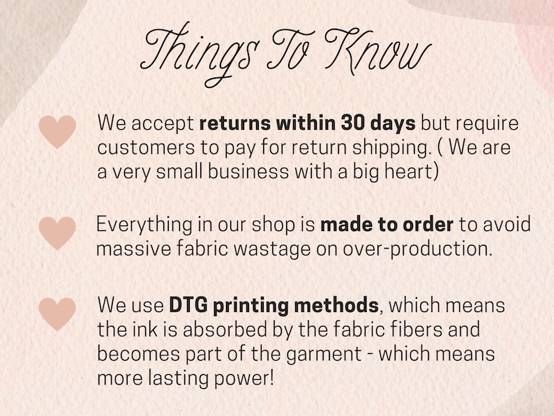 May include: A pink background with white text that says "Things To Know". There are three pink hearts with white text below them. The text says: "We accept returns within 30 days but require customers to pay for return shipping. (We are a very small business with a big heart)". "Everything in our shop is made to order to avoid massive fabric wastage on over-production." "We use DTG printing methods, which means the ink is absorbed by the fabric fibres and becomes part of the garment - which means more lasting power!"