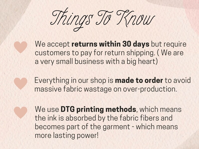 May include: Pink graphic with three hearts and text that reads "Things To Know". The text below the hearts explains the shop's return policy, production methods, and printing methods. The text reads: "We accept returns within 30 days but require customers to pay for return shipping. (We are a very small business with a big heart) Everything in our shop is made to order to avoid massive fabric wastage on over-production. We use DTG printing methods, which means the ink is absorbed by the fabric fibers and becomes part of the garment - which means more lasting power!"