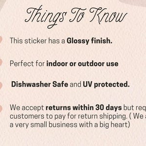 May include: A pink graphic with the text "Things To Know" in black cursive font. The graphic lists four bullet points with pink hearts next to each point. The bullet points describe the features of a sticker: glossy finish, indoor or outdoor use, dishwasher safe, and UV protected. The last bullet point states that returns are accepted within 30 days but customers are responsible for return shipping.