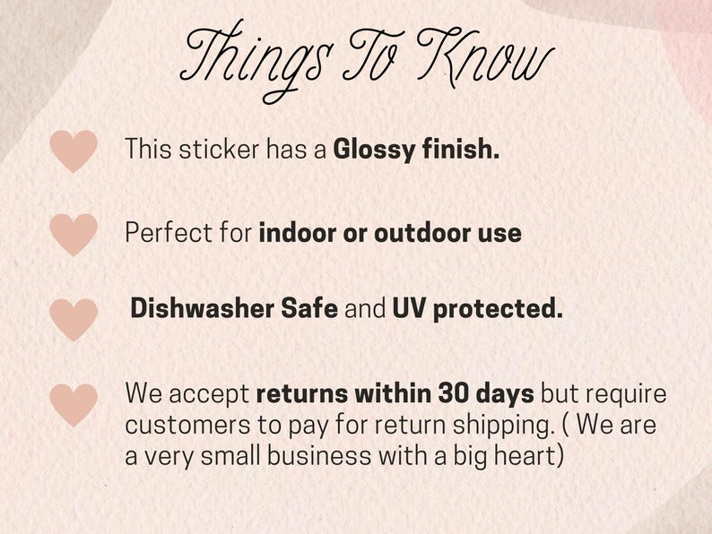 May include: A pink graphic with the text "Things To Know" in black cursive font. The graphic lists four bullet points with pink hearts next to each point. The bullet points describe the features of a sticker: glossy finish, indoor or outdoor use, dishwasher safe, and UV protected. The last bullet point states that returns are accepted within 30 days but customers are responsible for return shipping.