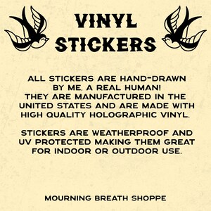 May include: A cream-colored informational graphic featuring black text that reads VINYL STICKERS, ALL STICKERS ARE HAND-DRAWN BY ME, A REAL HUMAN! THEY ARE MANUFACTURED IN THE UNITED STATES AND ARE MADE WITH HIGH QUALITY HOLOGRAPHIC VINYL. STICKERS ARE WEATHERPROOF AND UV PROTECTED MAKING THEM GREAT FOR INDOOR OR OUTDOOR USE. MOURNING BREATH SHOPPE. Two black swallow illustrations flank the top text.
