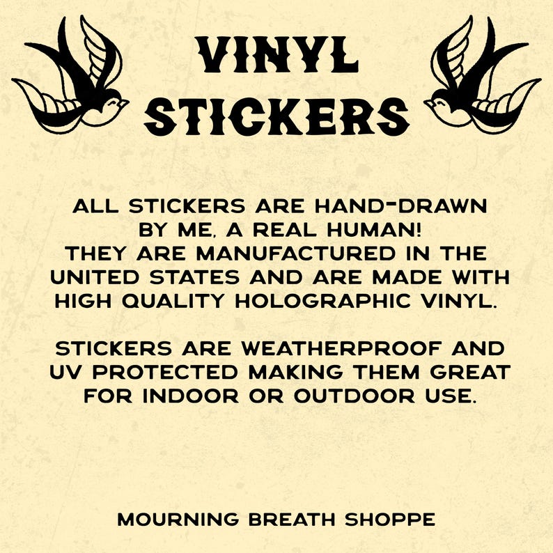 May include: A cream-colored informational graphic featuring black text that reads VINYL STICKERS, ALL STICKERS ARE HAND-DRAWN BY ME, A REAL HUMAN! THEY ARE MANUFACTURED IN THE UNITED STATES AND ARE MADE WITH HIGH QUALITY HOLOGRAPHIC VINYL. STICKERS ARE WEATHERPROOF AND UV PROTECTED MAKING THEM GREAT FOR INDOOR OR OUTDOOR USE. MOURNING BREATH SHOPPE. Two black swallow illustrations flank the top text.