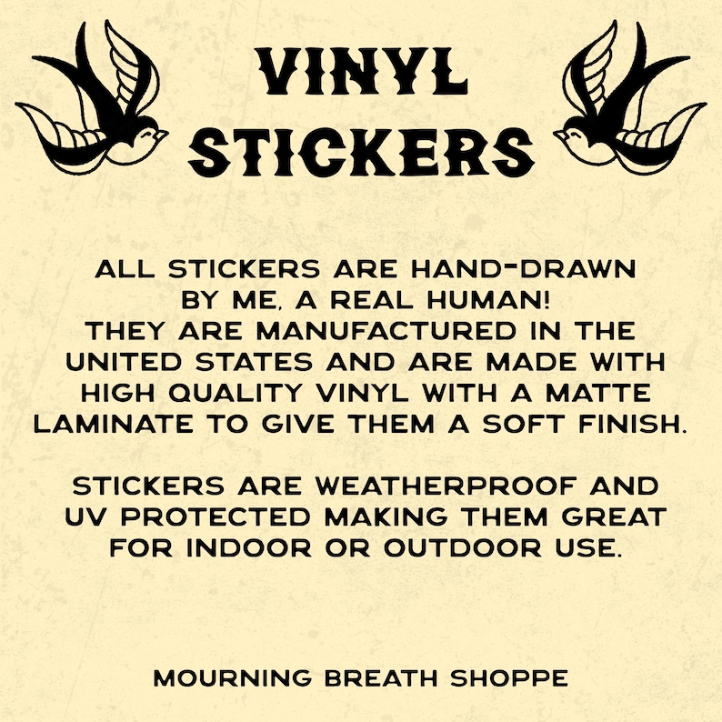 May include: A beige informational sign featuring two black swallow illustrations and the text: VINYL STICKERS. ALL STICKERS ARE HAND-DRAWN BY ME, A REAL HUMAN! THEY ARE MANUFACTURED IN THE UNITED STATES AND ARE MADE WITH HIGH QUALITY VINYL WITH A MATTE LAMINATE.