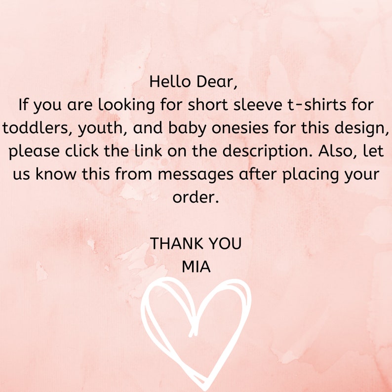 May include: Pink watercolor background with a handwritten message: "Hello Dear, If you are looking for short sleeve t-shirts for toddlers, youth, and baby onesies for this design, please click the link on the description. Also, let us know this from messages after placing your order. THANK YOU MIA". A white hand-drawn heart is at the bottom of the message.
