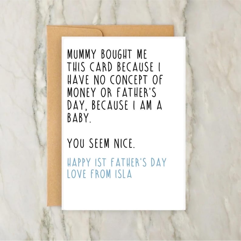 May include: A white greeting card with black text that reads: Mummy bought me this card because I have no concept of money or Father's Day, because I am a baby. You seem nice. Happy 1st Father's Day love from Isla, in light blue text.