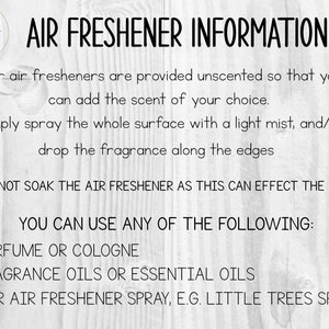 May include: Text on a white wood background with the words "Air Freshener Information" and instructions on how to use the air freshener. The text says "Our air fresheners are provided unscented so that you can add the scent of your choice. Simply spray the whole surface with a light mist, and/or drop the fragrance along the edges. *** DO NOT SOAK THE AIR FRESHENER AS THIS CAN EFFECT THE DYE *** YOU CAN USE ANY OF THE FOLLOWING: - PERFUME OR COLOGNE - FRAGRANCE OILS OR ESSENTIAL OILS - CAR AIR FRESHENER SPRAY, E.G. LITTLE TREES SPRAY"