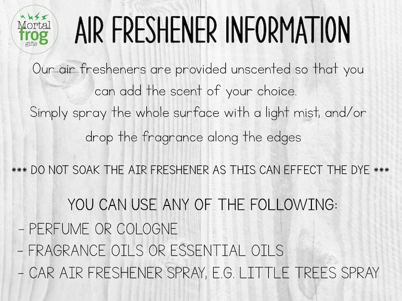 May include: Text on a white wood background with the words "Air Freshener Information" and instructions on how to use the air freshener. The text says "Our air fresheners are provided unscented so that you can add the scent of your choice. Simply spray the whole surface with a light mist, and/or drop the fragrance along the edges. *** DO NOT SOAK THE AIR FRESHENER AS THIS CAN EFFECT THE DYE *** YOU CAN USE ANY OF THE FOLLOWING: - PERFUME OR COLOGNE - FRAGRANCE OILS OR ESSENTIAL OILS - CAR AIR FRESHENER SPRAY, E.G. LITTLE TREES SPRAY"