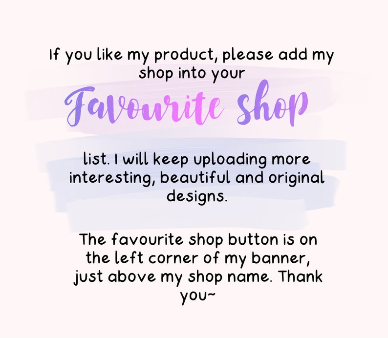 May include: Text on a white background with a purple and blue watercolor effect. The text reads: "If you like my product, please add my shop into your Favourite shop list. I will keep uploading more interesting, beautiful and original designs. The favourite shop button is on the left corner of my banner, just above my shop name. Thank you~"