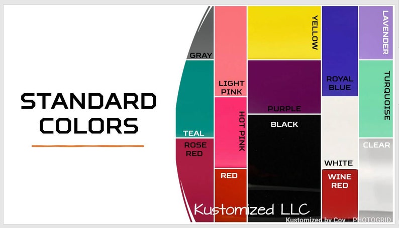 May include: A color chart showing standard colors for customization. The colors are arranged in a circle with the following colors: teal, rose red, red, hot pink, light pink, gray, yellow, purple, black, royal blue, lavender, turquoise, clear, white, and wine red. The text "STANDARD COLORS" is at the top of the chart. The text "Kustomized LLC" is at the bottom of the chart.