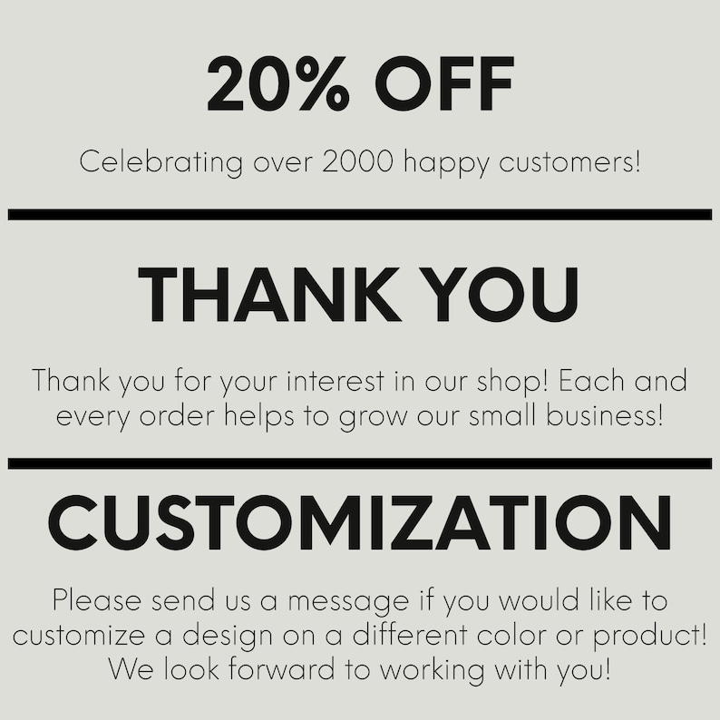 May include: A graphic with the text "20% OFF" and "Celebrating over 2000 happy customers!"  The text "THANK YOU" is in a larger font size. The text "Thank you for your interest in our shop! Each and every order helps to grow our small business!" is below the "THANK YOU" text. The text "CUSTOMIZATION" is in a larger font size. The text "Please send us a message if you would like to customize a design on a different colour or product! We look forward to working with you!" is below the "CUSTOMIZATION" text.