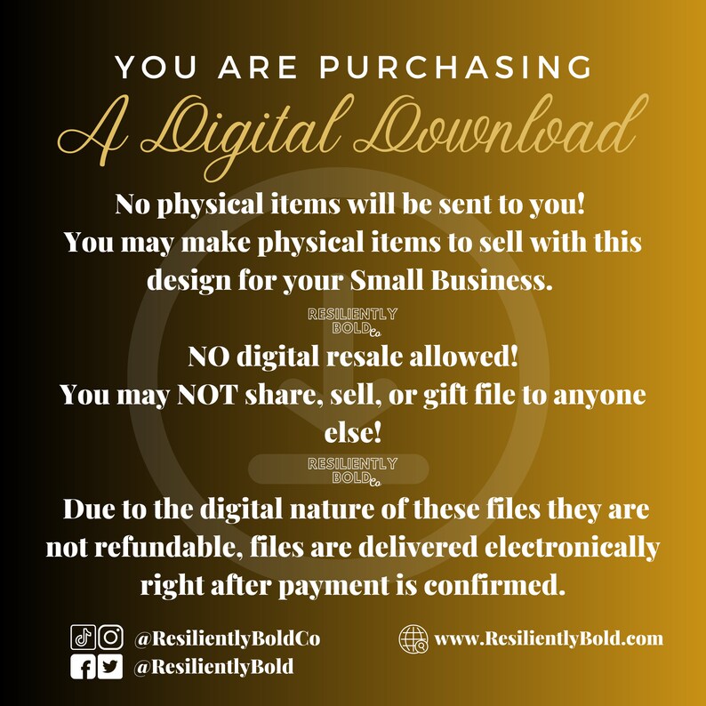 May include: A yellow background with white text that reads "You are purchasing a Digital Download." The text continues, "No physical items will be sent to you! You may make physical items to sell with this design for your Small Business. RESILIENTLY BOLD. NO digital resale allowed! You may NOT share, sell, or gift file to anyone else! RESILIENTLY BOLD. Due to the digital nature of these files they are not refundable, files are delivered electronically right after payment is confirmed." The text concludes with social media handles and a website address: "@ResilientlyBoldCo @ResilientlyBold www.ResilientlyBold.com"