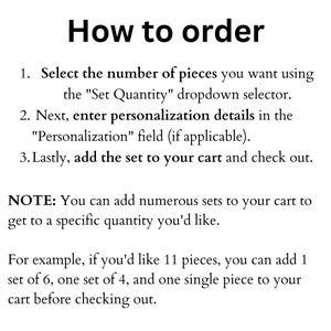 May include: Instructions on how to order a set of items.  Select the number of pieces you want using the "Set Quantity" dropdown selector. Next, enter personalization details in the "Personalization" field (if applicable). Lastly, add the set to your cart and check out.  You can add numerous sets to your cart to get to a specific quantity you'd like. For example, if you'd like 11 pieces, you can add 1 set of 6, one set of 4, and one single piece to your cart before checking out.