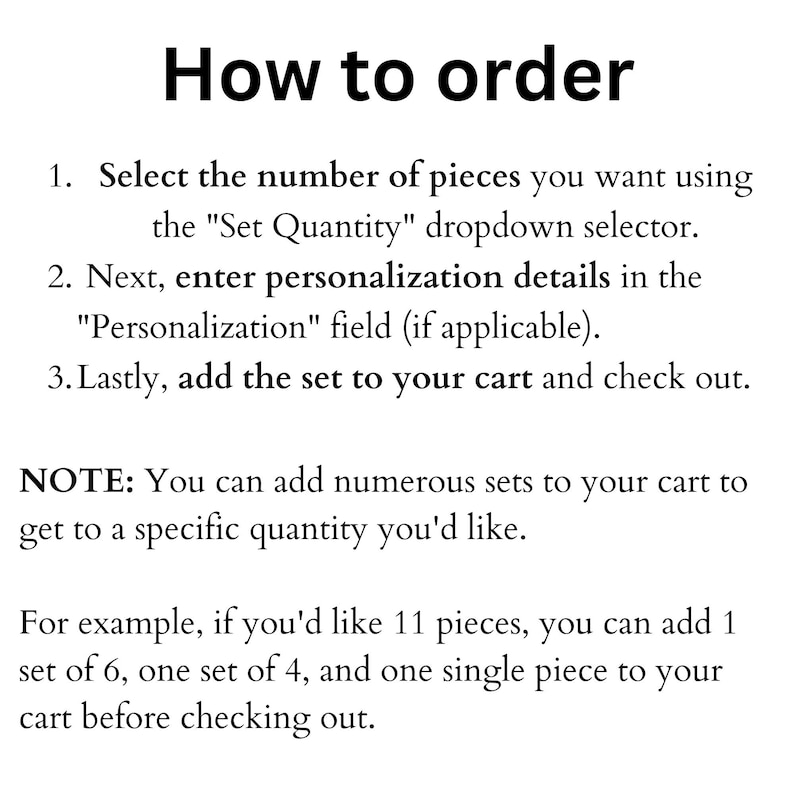 May include: Instructions on how to order a set of items.  Select the number of pieces you want using the "Set Quantity" dropdown selector. Next, enter personalization details in the "Personalization" field (if applicable). Lastly, add the set to your cart and check out.  You can add numerous sets to your cart to get to a specific quantity you'd like. For example, if you'd like 11 pieces, you can add 1 set of 6, one set of 4, and one single piece to your cart before checking out.