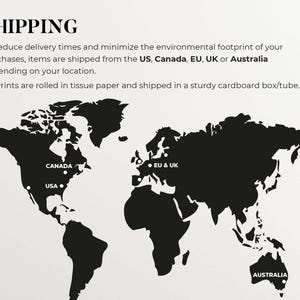 May include: A black and white world map with markers indicating shipping locations from the US, Canada, EU & UK, and Australia. The text "SHIPPING" is at the top of the image. The text "To reduce delivery times and minimize the environmental footprint of your purchases, items are shipped from the US, Canada, EU, UK or Australia depending on your location. All Prints are rolled in tissue paper and shipped in a sturdy cardboard box/tube." is below the map.