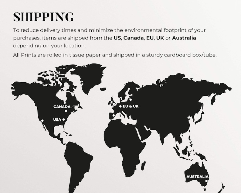 May include: A black and white world map with markers indicating shipping locations from the US, Canada, EU & UK, and Australia. The text "SHIPPING" is at the top of the image. The text "To reduce delivery times and minimize the environmental footprint of your purchases, items are shipped from the US, Canada, EU, UK or Australia depending on your location. All Prints are rolled in tissue paper and shipped in a sturdy cardboard box/tube." is below the map.