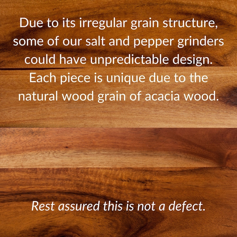 Due to its irregular grain structure, some salt and pepper grinders could have unpredictable design. Each piece is unique due to the natural wood grain of acacia wood. Rest assured this is not a defect.