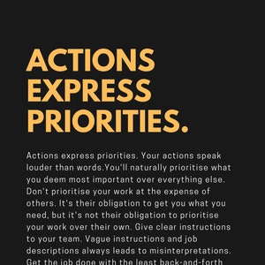 May include: A motivational quote in yellow text on a black background. The quote reads "Actions express priorities. Your actions speak louder than words. You'll naturally prioritise what you deem most important over everything else. Don't prioritise your work at the expense of others. It's their obligation to get you what you need, but it's not their obligation to prioritise your work over their own. Give clear instructions to your team. Vague instructions and job descriptions always leads to misinterpretations. Get the job done with the least back-and-forth possible."