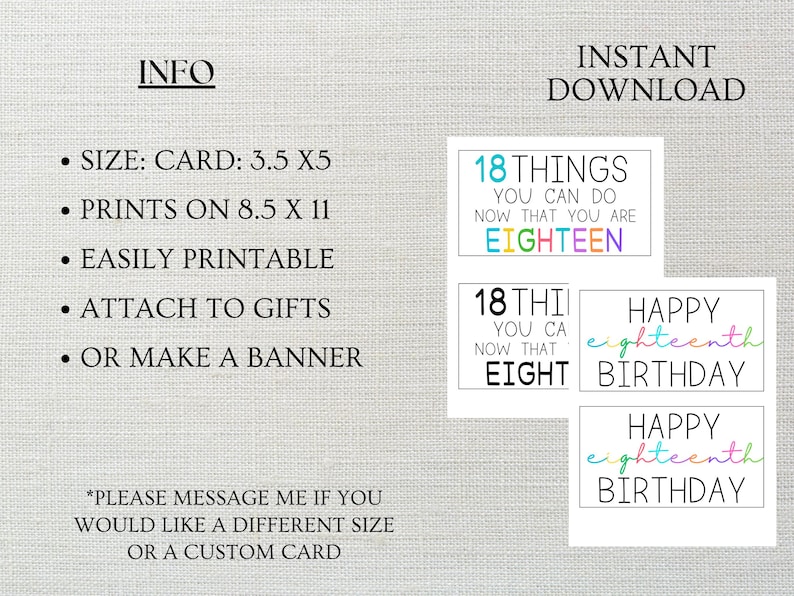 May include: Printable 18th birthday cards with colorful text. The cards are 3.5 inches by 5 inches and can be printed on 8.5 inches by 11 inches paper. The cards feature the text "18 things you can do now that you are eighteen", "18 things you can do now that you are eight", and "Happy eighteenth birthday".