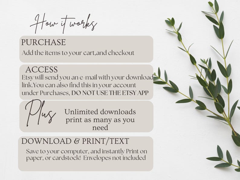 May include: A white background with a light gray box containing instructions on how to purchase, access, and download a digital printable. The text reads "How it works", "Purchase", "Add the items to your cart, and checkout", "Access", "Etsy will send you an e-mail with your download link. You can also find this in your account under Purchases, DO NOT USE THE ETSY APP", "Plus", "Unlimited downloads print as many as you need", "Download & Print/Text", "Save to your computer, and instantly Print on paper, or cardstock! Envelopes not included".