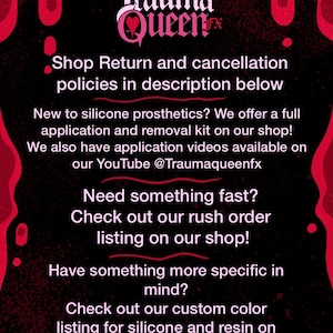 May include: A black informational graphic with red dripping accents at the top and bottom corners. The text reads: Trauma Queen FX, Shop Return and cancellation policies in description below, New to silicone prosthetics? We offer a full application and removal kit on our shop! We also have application videos available on our YouTube @Traumaqueenfx, Need something fast? Check out our rush order listing on our shop! Have something more specific in mind? Check out our custom color listing for silicone and resin on our shop!