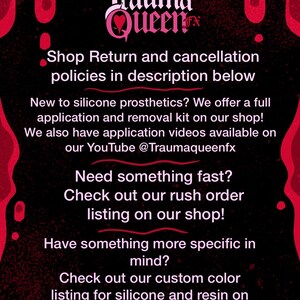 May include: A black informational graphic with red dripping accents at the top and bottom corners. The text reads: Trauma Queen FX, Shop Return and cancellation policies in description below, New to silicone prosthetics? We offer a full application and removal kit on our shop! We also have application videos available on our YouTube @Traumaqueenfx, Need something fast? Check out our rush order listing on our shop! Have something more specific in mind? Check out our custom color listing for silicone and resin on our shop!