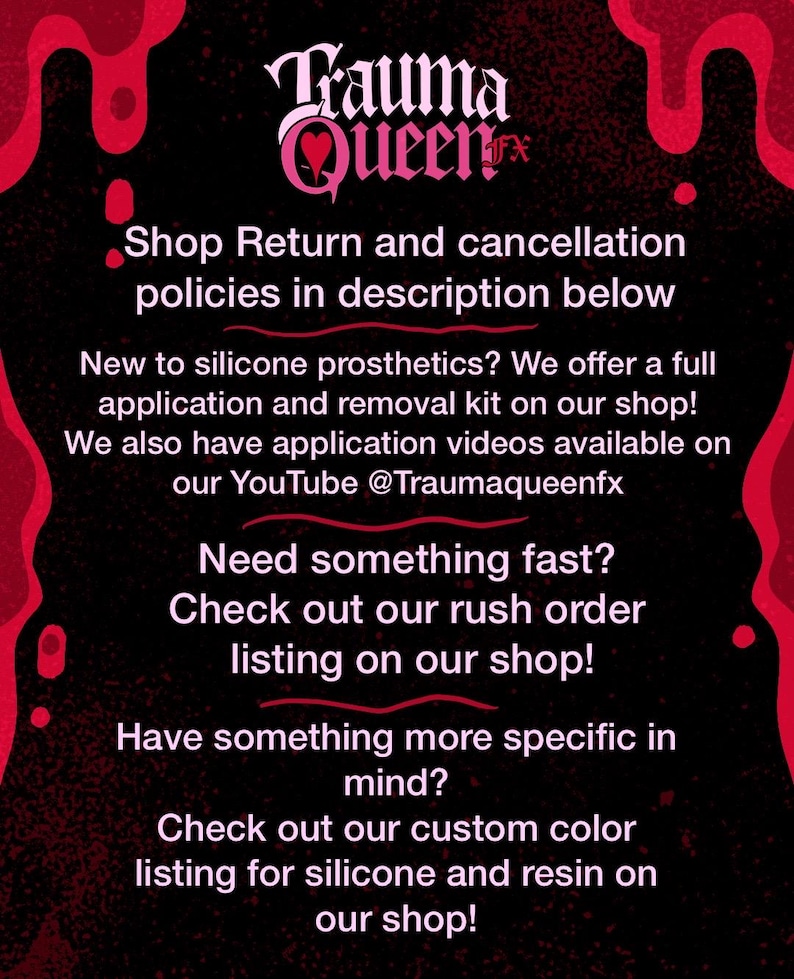 May include: A black informational graphic with red dripping accents at the top and bottom corners. The text reads: Trauma Queen FX, Shop Return and cancellation policies in description below, New to silicone prosthetics? We offer a full application and removal kit on our shop! We also have application videos available on our YouTube @Traumaqueenfx, Need something fast? Check out our rush order listing on our shop! Have something more specific in mind? Check out our custom color listing for silicone and resin on our shop!