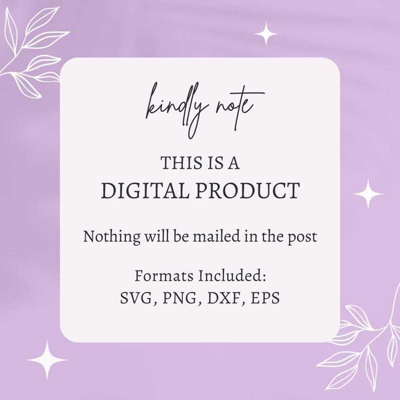 May include: A white square with rounded corners on a purple background with white floral designs. The text "kindly note" is written in cursive at the top of the square. The text "THIS IS A DIGITAL PRODUCT" is written in all caps below the first line of text. The text "Nothing will be mailed in the post" is written below the second line of text. The text "Formats Included: SVG, PNG, DXF, EPS" is written below the third line of text.